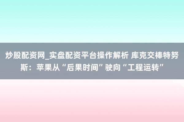 炒股配资网_实盘配资平台操作解析 库克交棒特努斯：苹果从“后果时间”驶向“工程运转”