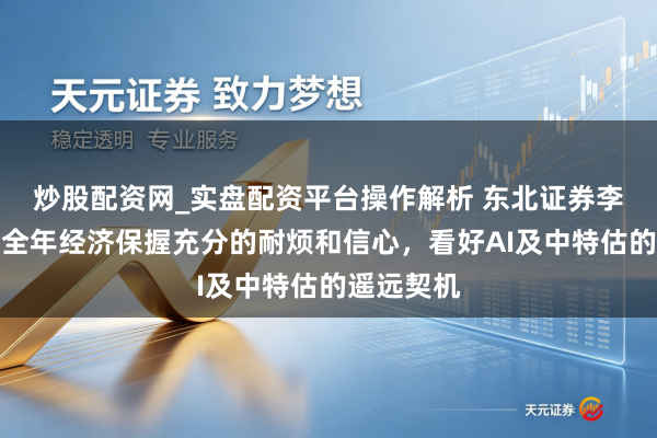 炒股配资网_实盘配资平台操作解析 东北证券李冠英：对全年经济保握充分的耐烦和信心，看好AI及中特估的遥远契机