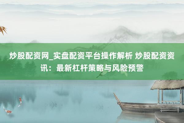 炒股配资网_实盘配资平台操作解析 炒股配资资讯：最新杠杆策略与风险预警