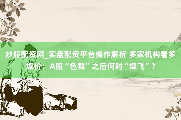 炒股配资网_实盘配资平台操作解析 多家机构看多煤价：A股“色舞”之后何时“煤飞”？