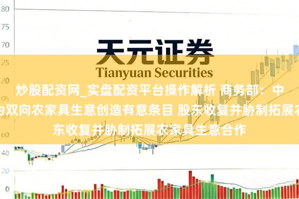 炒股配资网_实盘配资平台操作解析 商务部：中好意思两边应为双向农家具生意创造有意条目 股东收复并胁制拓展农家具生意合作