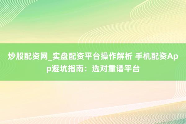 炒股配资网_实盘配资平台操作解析 手机配资App避坑指南：选对靠谱平台