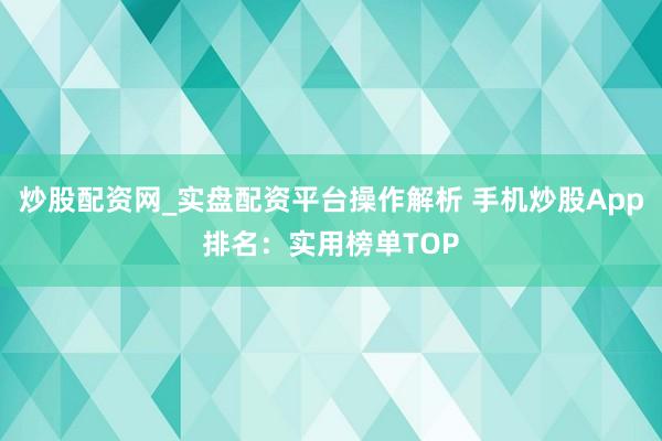 炒股配资网_实盘配资平台操作解析 手机炒股App排名：实用榜单TOP