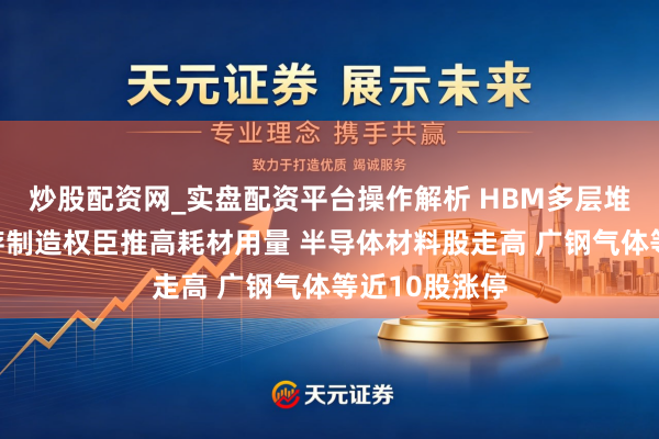 炒股配资网_实盘配资平台操作解析 HBM多层堆叠及高层闪存制造权臣推高耗材用量 半导体材料股走高 广钢气体等近10股涨停