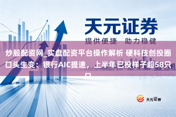 炒股配资网_实盘配资平台操作解析 硬科技创投圈口头生变：银行AIC提速，上半年已投样子超58只