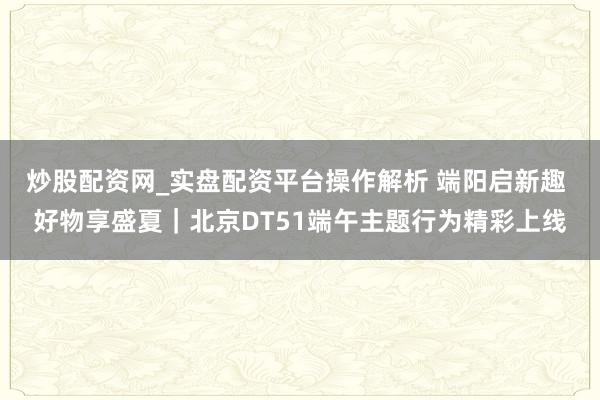 炒股配资网_实盘配资平台操作解析 端阳启新趣 好物享盛夏｜北京DT51端午主题行为精彩上线