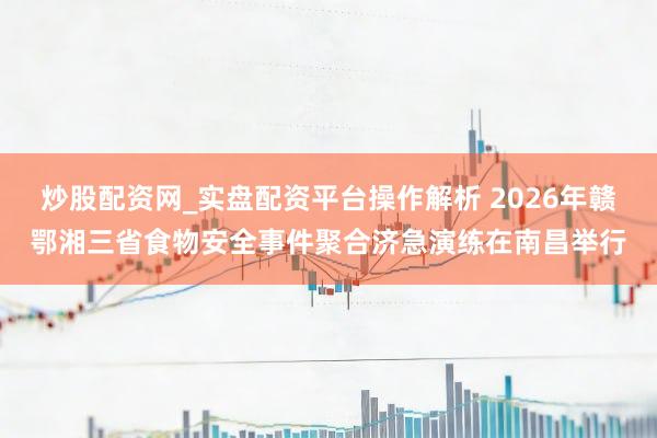 炒股配资网_实盘配资平台操作解析 2026年赣鄂湘三省食物安全事件聚合济急演练在南昌举行