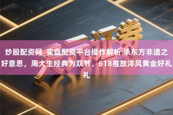 炒股配资网_实盘配资平台操作解析 承东方非遗之好意思，周大生经典为双节、618推放洋风黄金好礼