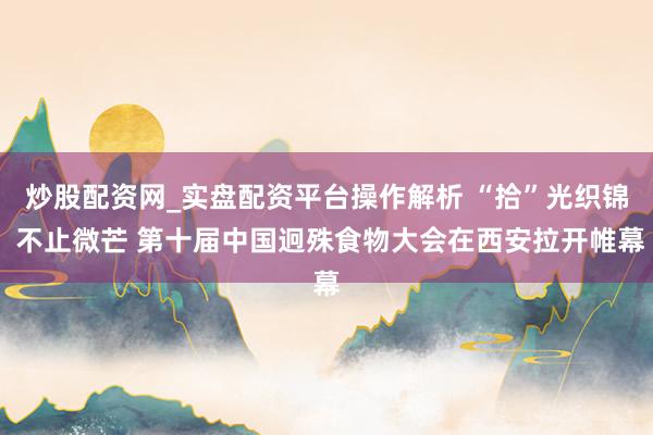 炒股配资网_实盘配资平台操作解析 “拾”光织锦 不止微芒 第十届中国迥殊食物大会在西安拉开帷幕