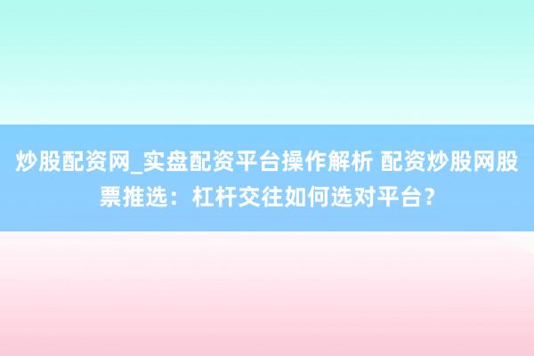 炒股配资网_实盘配资平台操作解析 配资炒股网股票推选：杠杆交往如何选对平台？