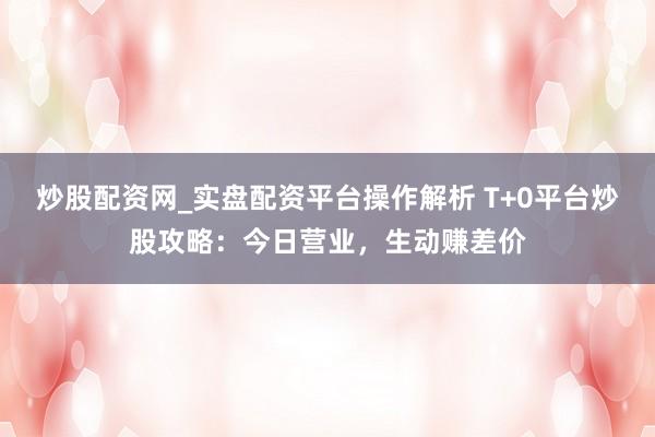炒股配资网_实盘配资平台操作解析 T+0平台炒股攻略：今日营业，生动赚差价