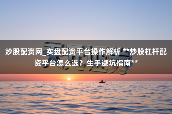 炒股配资网_实盘配资平台操作解析 **炒股杠杆配资平台怎么选？生手避坑指南**