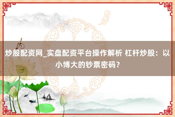 炒股配资网_实盘配资平台操作解析 杠杆炒股：以小博大的钞票密码？