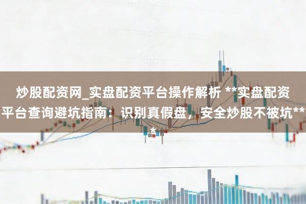 炒股配资网_实盘配资平台操作解析 **实盘配资平台查询避坑指南：识别真假盘，安全炒股不被坑**