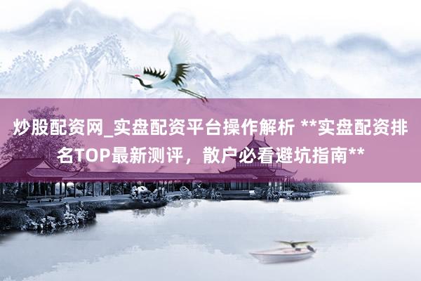 炒股配资网_实盘配资平台操作解析 **实盘配资排名TOP最新测评，散户必看避坑指南**