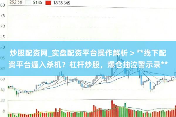 炒股配资网_实盘配资平台操作解析 > **线下配资平台遁入杀机？杠杆炒股，爆仓抽泣警示录**