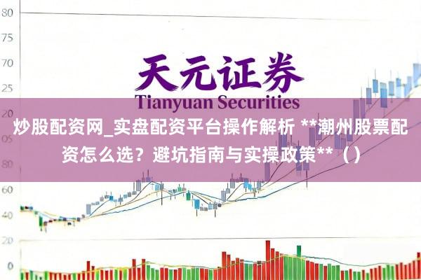 炒股配资网_实盘配资平台操作解析 **潮州股票配资怎么选？避坑指南与实操政策**（）