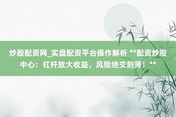 炒股配资网_实盘配资平台操作解析 **配资炒股中心：杠杆放大收益，风险绝交刻薄！**