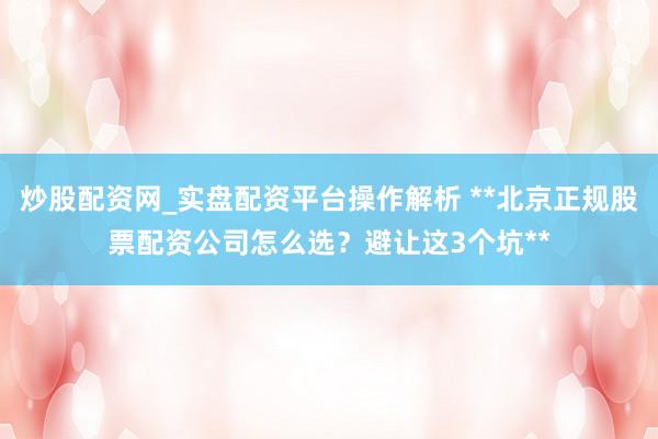 炒股配资网_实盘配资平台操作解析 **北京正规股票配资公司怎么选？避让这3个坑**