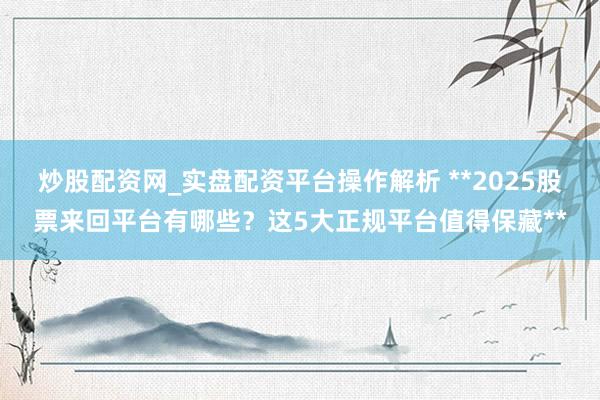 炒股配资网_实盘配资平台操作解析 **2025股票来回平台有哪些？这5大正规平台值得保藏**