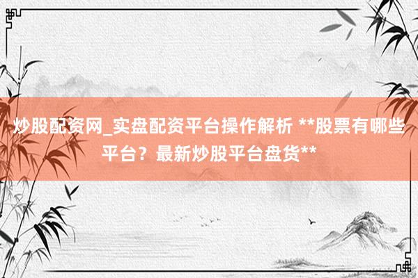 炒股配资网_实盘配资平台操作解析 **股票有哪些平台？最新炒股平台盘货**