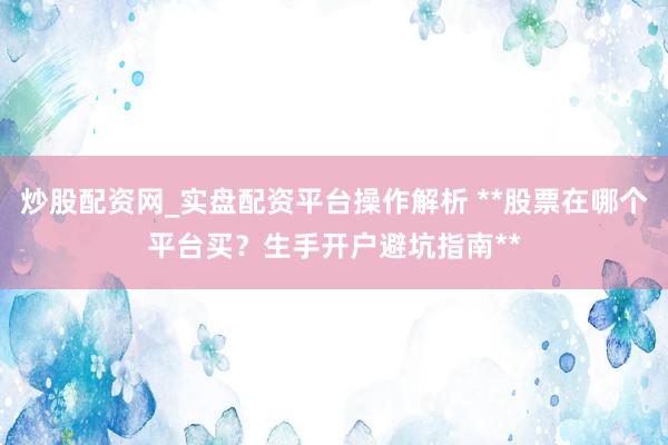 炒股配资网_实盘配资平台操作解析 **股票在哪个平台买？生手开户避坑指南**