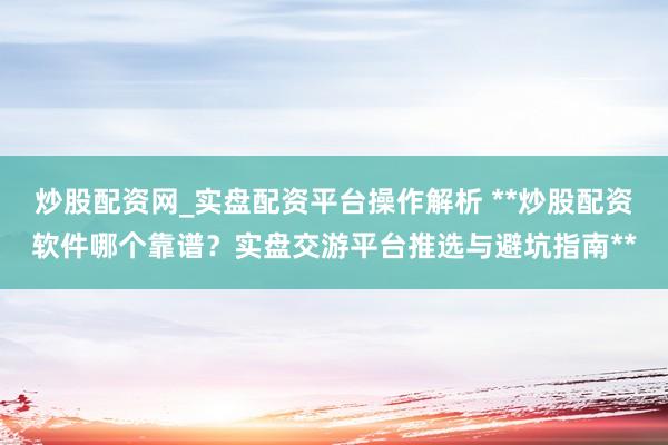 炒股配资网_实盘配资平台操作解析 **炒股配资软件哪个靠谱？实盘交游平台推选与避坑指南**