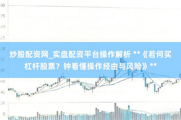 炒股配资网_实盘配资平台操作解析 **《若何买杠杆股票？钟看懂操作经由与风险》**