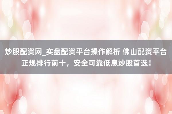 炒股配资网_实盘配资平台操作解析 佛山配资平台正规排行前十，安全可靠低息炒股首选！