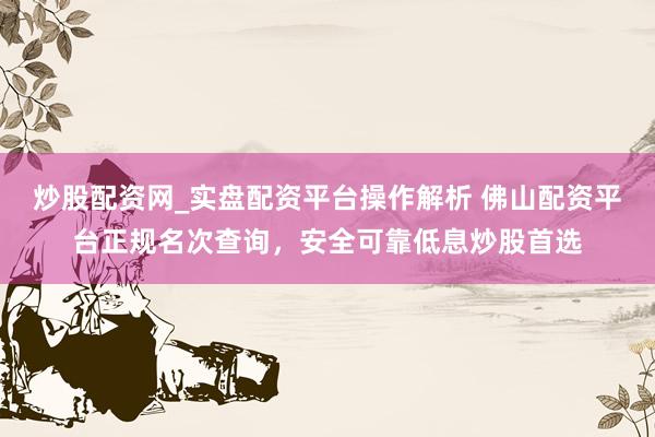 炒股配资网_实盘配资平台操作解析 佛山配资平台正规名次查询，安全可靠低息炒股首选